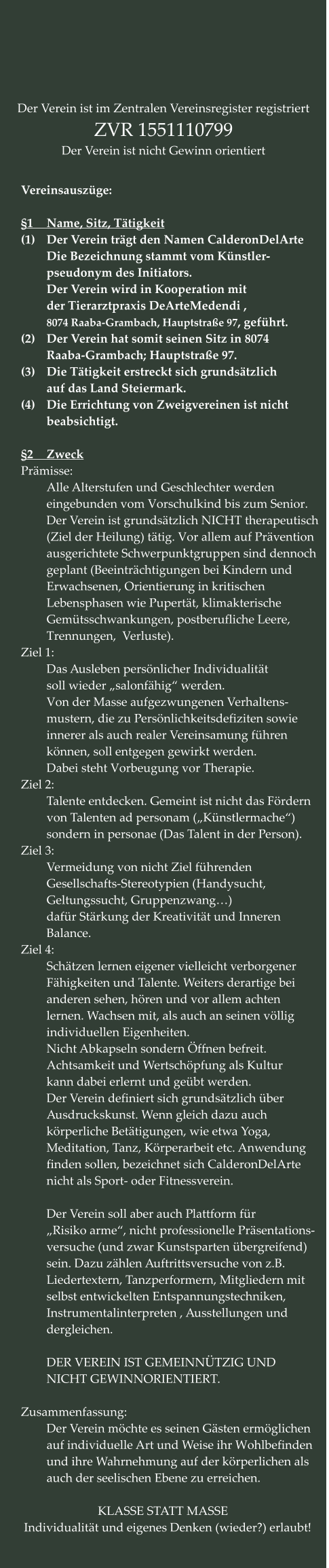 Vereinsauszüge:  §1	Name, Sitz, Tätigkeit (1)	Der Verein trägt den Namen CalderonDelArte Die Bezeichnung stammt vom Künstler- pseudonym des Initiators.  Der Verein wird in Kooperation mit der Tierarztpraxis DeArteMedendi ,  8074 Raaba-Grambach, Hauptstraße 97, geführt. (2)	Der Verein hat somit seinen Sitz in 8074 Raaba-Grambach; Hauptstraße 97.  (3)	Die Tätigkeit erstreckt sich grundsätzlich auf das Land Steiermark. (4)	Die Errichtung von Zweigvereinen ist nicht beabsichtigt.  §2	Zweck Prämisse: 	 Alle Alterstufen und Geschlechter werden  eingebunden vom Vorschulkind bis zum Senior. Der Verein ist grundsätzlich NICHT therapeutisch (Ziel der Heilung) tätig. Vor allem auf Prävention ausgerichtete Schwerpunktgruppen sind dennoch geplant (Beeinträchtigungen bei Kindern und  Erwachsenen, Orientierung in kritischen Lebensphasen wie Pupertät, klimakterische Gemütsschwankungen, postberufliche Leere, Trennungen,  Verluste). Ziel 1: Das Ausleben persönlicher Individualität soll wieder „salonfähig“ werden. Von der Masse aufgezwungenen Verhaltens- mustern, die zu Persönlichkeitsdefiziten sowie innerer als auch realer Vereinsamung führen  können, soll entgegen gewirkt werden. Dabei steht Vorbeugung vor Therapie. Ziel 2: Talente entdecken. Gemeint ist nicht das Fördern von Talenten ad personam („Künstlermache“) sondern in personae (Das Talent in der Person). Ziel 3: Vermeidung von nicht Ziel führenden Gesellschafts-Stereotypien (Handysucht,  Geltungssucht, Gruppenzwang…) dafür Stärkung der Kreativität und Inneren Balance. Ziel 4: Schätzen lernen eigener vielleicht verborgener Fähigkeiten und Talente. Weiters derartige bei anderen sehen, hören und vor allem achten lernen. Wachsen mit, als auch an seinen völlig individuellen Eigenheiten. Nicht Abkapseln sondern Öffnen befreit. Achtsamkeit und Wertschöpfung als Kultur kann dabei erlernt und geübt werden. Der Verein definiert sich grundsätzlich über Ausdruckskunst. Wenn gleich dazu auch körperliche Betätigungen, wie etwa Yoga,  Meditation, Tanz, Körperarbeit etc. Anwendung finden sollen, bezeichnet sich CalderonDelArte nicht als Sport- oder Fitnessverein.  Der Verein soll aber auch Plattform für  „Risiko arme“, nicht professionelle Präsentations- versuche (und zwar Kunstsparten übergreifend) sein. Dazu zählen Auftrittsversuche von z.B. Liedertextern, Tanzperformern, Mitgliedern mit selbst entwickelten Entspannungstechniken, Instrumentalinterpreten , Ausstellungen und dergleichen.  DER VEREIN IST GEMEINNÜTZIG UND NICHT GEWINNORIENTIERT.  Zusammenfassung: Der Verein möchte es seinen Gästen ermöglichen auf individuelle Art und Weise ihr Wohlbefinden und ihre Wahrnehmung auf der körperlichen als auch der seelischen Ebene zu erreichen.  KLASSE STATT MASSE   Individualität und eigenes Denken (wieder?) erlaubt!	  Der Verein ist im Zentralen Vereinsregister registriert ZVR 1551110799 Der Verein ist nicht Gewinn orientiert