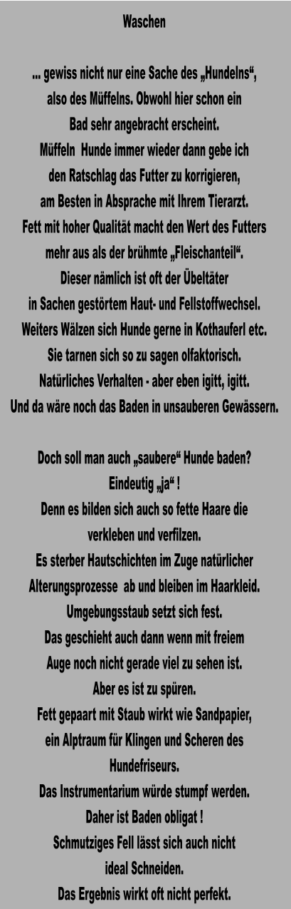 Waschen  … gewiss nicht nur eine Sache des „Hundelns“, also des Müffelns. Obwohl hier schon ein Bad sehr angebracht erscheint. Müffeln  Hunde immer wieder dann gebe ich den Ratschlag das Futter zu korrigieren, am Besten in Absprache mit Ihrem Tierarzt. Fett mit hoher Qualität macht den Wert des Futters mehr aus als der brühmte „Fleischanteil“. Dieser nämlich ist oft der Übeltäter in Sachen gestörtem Haut- und Fellstoffwechsel. Weiters Wälzen sich Hunde gerne in Kothauferl etc. Sie tarnen sich so zu sagen olfaktorisch. Natürliches Verhalten - aber eben igitt, igitt. Und da wäre noch das Baden in unsauberen Gewässern.  Doch soll man auch „saubere“ Hunde baden? Eindeutig „ja“ ! Denn es bilden sich auch so fette Haare die verkleben und verfilzen. Es sterber Hautschichten im Zuge natürlicher Alterungsprozesse  ab und bleiben im Haarkleid. Umgebungsstaub setzt sich fest. Das geschieht auch dann wenn mit freiem Auge noch nicht gerade viel zu sehen ist. Aber es ist zu spüren. Fett gepaart mit Staub wirkt wie Sandpapier, ein Alptraum für Klingen und Scheren des Hundefriseurs. Das Instrumentarium würde stumpf werden. Daher ist Baden obligat ! Schmutziges Fell lässt sich auch nicht ideal Schneiden. Das Ergebnis wirkt oft nicht perfekt.