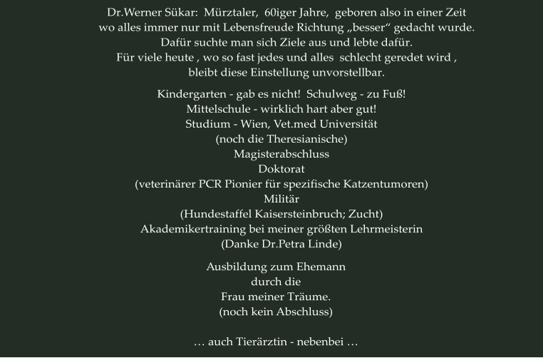 Dr.Werner Sükar:  Mürztaler,  60iger Jahre,  geboren also in einer Zeit wo alles immer nur mit Lebensfreude Richtung „besser“ gedacht wurde. Dafür suchte man sich Ziele aus und lebte dafür. Für viele heute , wo so fast jedes und alles  schlecht geredet wird ,  bleibt diese Einstellung unvorstellbar. Kindergarten - gab es nicht!  Schulweg - zu Fuß! Mittelschule - wirklich hart aber gut! Studium - Wien, Vet.med Universität (noch die Theresianische) Magisterabschluss Doktorat (veterinärer PCR Pionier für spezifische Katzentumoren) Militär (Hundestaffel Kaisersteinbruch; Zucht) Akademikertraining bei meiner größten Lehrmeisterin (Danke Dr.Petra Linde)  Ausbildung zum Ehemann durch die Frau meiner Träume. (noch kein Abschluss)  … auch Tierärztin - nebenbei …