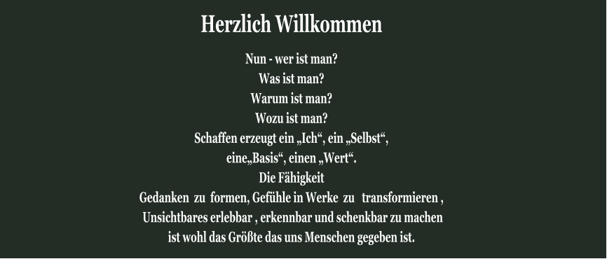 Herzlich Willkommen Nun - wer ist man?  Was ist man?  Warum ist man?  Wozu ist man?  Schaffen erzeugt ein „Ich“, ein „Selbst“, eine„Basis“, einen „Wert“.  Die Fähigkeit Gedanken  zu  formen, Gefühle in Werke  zu   transformieren ,  Unsichtbares erlebbar , erkennbar und schenkbar zu machen  ist wohl das Größte das uns Menschen gegeben ist.