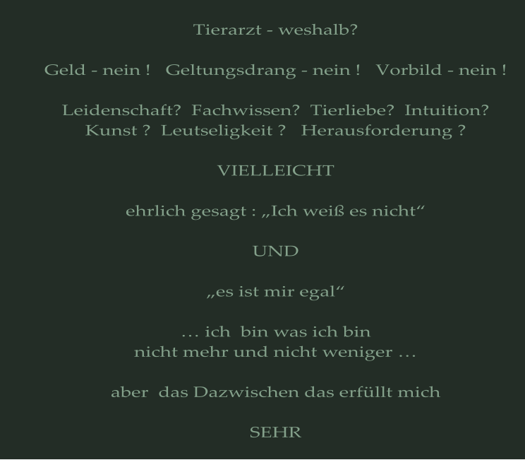 Tierarzt - weshalb?  Geld - nein !   Geltungsdrang - nein !   Vorbild - nein !  Leidenschaft?  Fachwissen?  Tierliebe?  Intuition? Kunst ?  Leutseligkeit ?   Herausforderung ?  VIELLEICHT  ehrlich gesagt : „Ich weiß es nicht“  UND  „es ist mir egal“  … ich  bin was ich bin nicht mehr und nicht weniger …  aber  das Dazwischen das erfüllt mich  SEHR