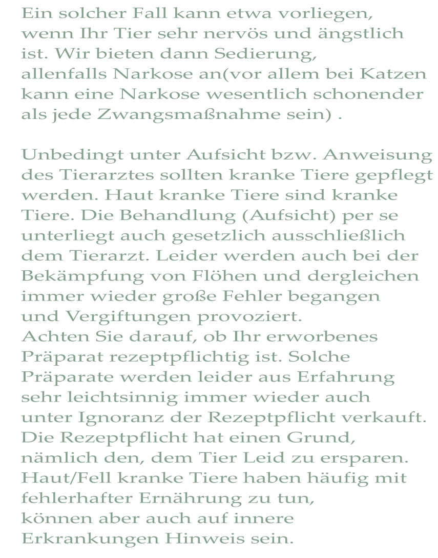 Ein solcher Fall kann etwa vorliegen, wenn Ihr Tier sehr nervös und ängstlich ist. Wir bieten dann Sedierung, allenfalls Narkose an(vor allem bei Katzen kann eine Narkose wesentlich schonender als jede Zwangsmaßnahme sein) .  Unbedingt unter Aufsicht bzw. Anweisung des Tierarztes sollten kranke Tiere gepflegt werden. Haut kranke Tiere sind kranke  Tiere. Die Behandlung (Aufsicht) per se unterliegt auch gesetzlich ausschließlich dem Tierarzt. Leider werden auch bei der Bekämpfung von Flöhen und dergleichen immer wieder große Fehler begangen  und Vergiftungen provoziert. Achten Sie darauf, ob Ihr erworbenes Präparat rezeptpflichtig ist. Solche  Präparate werden leider aus Erfahrung sehr leichtsinnig immer wieder auch unter Ignoranz der Rezeptpflicht verkauft. Die Rezeptpflicht hat einen Grund,  nämlich den, dem Tier Leid zu ersparen. Haut/Fell kranke Tiere haben häufig mit fehlerhafter Ernährung zu tun, können aber auch auf innere Erkrankungen Hinweis sein.