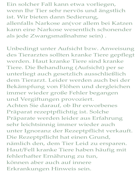 Ein solcher Fall kann etwa vorliegen, wenn Ihr Tier sehr nervös und ängstlich ist. Wir bieten dann Sedierung, allenfalls Narkose an(vor allem bei Katzen kann eine Narkose wesentlich schonender als jede Zwangsmaßnahme sein) .  Unbedingt unter Aufsicht bzw. Anweisung des Tierarztes sollten kranke Tiere gepflegt werden. Haut kranke Tiere sind kranke  Tiere. Die Behandlung (Aufsicht) per se unterliegt auch gesetzlich ausschließlich dem Tierarzt. Leider werden auch bei der Bekämpfung von Flöhen und dergleichen immer wieder große Fehler begangen  und Vergiftungen provoziert. Achten Sie darauf, ob Ihr erworbenes Präparat rezeptpflichtig ist. Solche  Präparate werden leider aus Erfahrung sehr leichtsinnig immer wieder auch unter Ignoranz der Rezeptpflicht verkauft. Die Rezeptpflicht hat einen Grund,  nämlich den, dem Tier Leid zu ersparen. Haut/Fell kranke Tiere haben häufig mit fehlerhafter Ernährung zu tun, können aber auch auf innere Erkrankungen Hinweis sein.