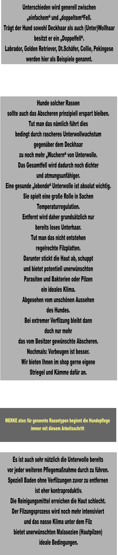 Es ist auch sehr nützlich die Unterwolle bereits vor jeder weiteren Pflegemaßnahme durch zu führen. Speziell Baden ohne Verfilzungen zuvor zu entfernen  ist eher kontraproduktiv. Die Reinigungsmittel erreichen die Haut schlecht. Der Filzungsprozess wird noch mehr intensiviert und das nasse Klima unter dem Filz bietet unerwünschten Malasezien (Hautpilzen)  ideale Bedingungen.  Hunde solcher Rassen sollte auch das Abscheren prinzipiell erspart bleiben. Tut man das nämlich führt dies bedingt durch rascheres Unterwollwachstum gegenüber dem Deckhaar zu noch mehr „Wuchern“ von Unterwolle. Das Gesamtfell wird dadurch noch dichter und atmungsunfähiger. Eine gesunde „lebende“ Unterwolle ist absolut wichtig. Sie spielt eine große Rolle in Sachen Temperaturregulation. Entfernt wird daher grundsätzlich nur bereits loses Unterhaar. Tut man das nicht entstehen regelrechte Filzplatten. Darunter stickt die Haut ab, schuppt und bietet potentiell unerwünschten Parasiten und Bakterien oder Pilzen ein ideales Klima. Abgesehen vom unschönen Aussehen des Hundes. Bei extremer Verfilzung bleibt dann doch nur mehr das vom Besitzer gewünschte Abscheren. Nochmals: Vorbeugen ist besser. Wir bieten Ihnen im shop gerne eigene Striegel und Kämme dafür an.   Unterschieden wird generell zwischen „einfachem“ und „doppeltem“Fell. Trägt der Hund sowohl Deckhaar als auch (Unter)Wollhaar besitzt er ein „Doppelfell“. Labrador, Golden Retriever, Dt.Schäfer, Collie, Pekingese werden hier als Beispiele genannt.  MERKE also: für genannte Rassetypen beginnt die Hundepflege immer mit diesem Arbeitsschritt