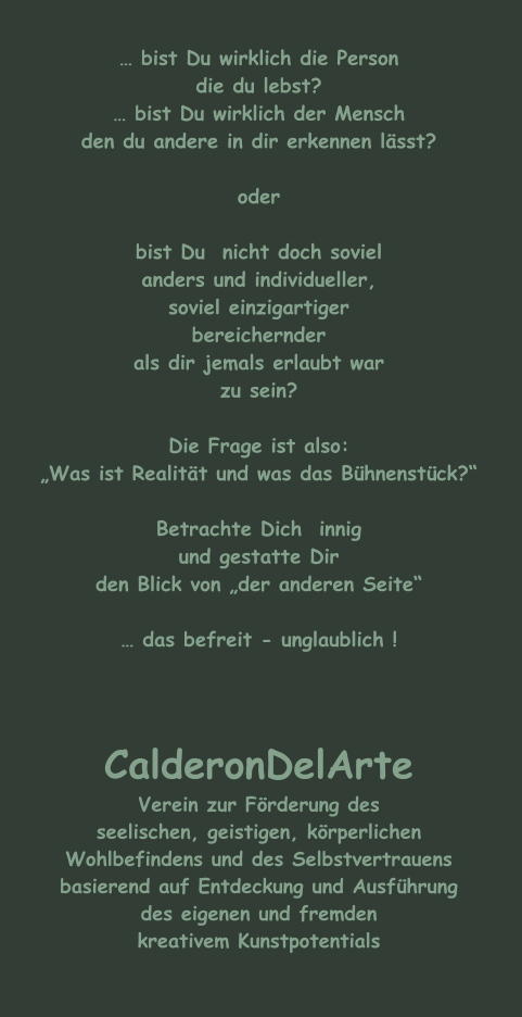 … bist Du wirklich die Person die du lebst? … bist Du wirklich der Mensch den du andere in dir erkennen lässt?  oder  bist Du  nicht doch soviel anders und individueller, soviel einzigartiger bereichernder als dir jemals erlaubt war zu sein?  Die Frage ist also: „Was ist Realität und was das Bühnenstück?“  Betrachte Dich  innig und gestatte Dir  den Blick von „der anderen Seite“  … das befreit - unglaublich !    CalderonDelArte Verein zur Förderung des seelischen, geistigen, körperlichen Wohlbefindens und des Selbstvertrauens basierend auf Entdeckung und Ausführung des eigenen und fremden kreativem Kunstpotentials