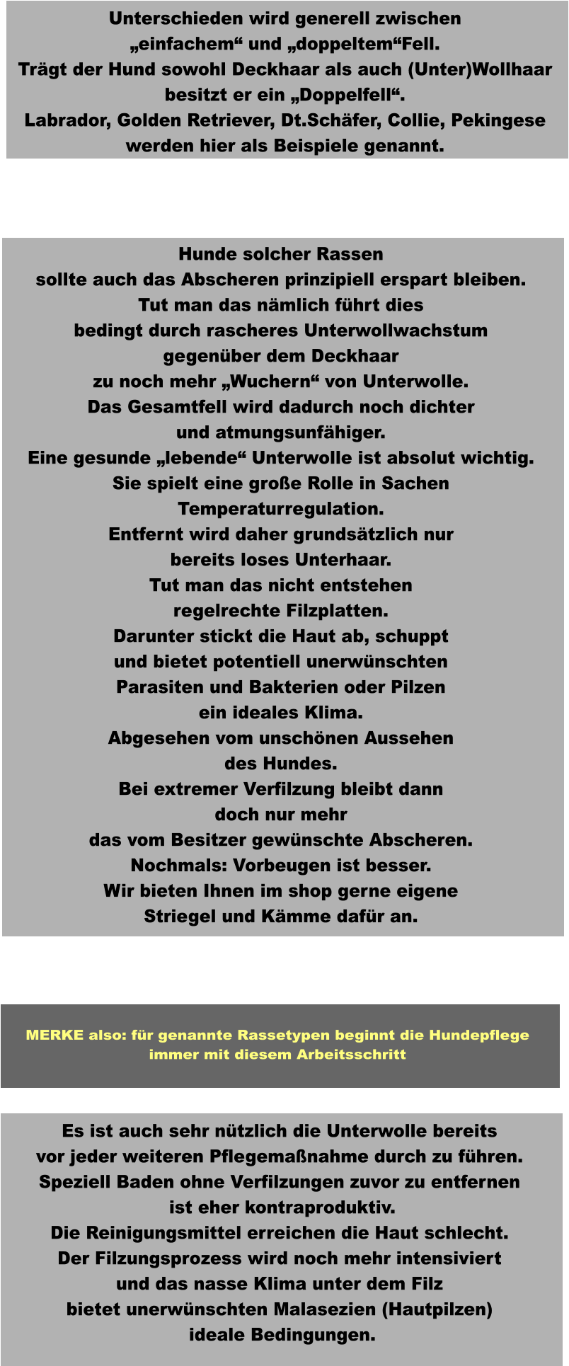 Es ist auch sehr nützlich die Unterwolle bereits vor jeder weiteren Pflegemaßnahme durch zu führen. Speziell Baden ohne Verfilzungen zuvor zu entfernen  ist eher kontraproduktiv. Die Reinigungsmittel erreichen die Haut schlecht. Der Filzungsprozess wird noch mehr intensiviert und das nasse Klima unter dem Filz bietet unerwünschten Malasezien (Hautpilzen)  ideale Bedingungen.  Hunde solcher Rassen sollte auch das Abscheren prinzipiell erspart bleiben. Tut man das nämlich führt dies bedingt durch rascheres Unterwollwachstum gegenüber dem Deckhaar zu noch mehr „Wuchern“ von Unterwolle. Das Gesamtfell wird dadurch noch dichter und atmungsunfähiger. Eine gesunde „lebende“ Unterwolle ist absolut wichtig. Sie spielt eine große Rolle in Sachen Temperaturregulation. Entfernt wird daher grundsätzlich nur bereits loses Unterhaar. Tut man das nicht entstehen regelrechte Filzplatten. Darunter stickt die Haut ab, schuppt und bietet potentiell unerwünschten Parasiten und Bakterien oder Pilzen ein ideales Klima. Abgesehen vom unschönen Aussehen des Hundes. Bei extremer Verfilzung bleibt dann doch nur mehr das vom Besitzer gewünschte Abscheren. Nochmals: Vorbeugen ist besser. Wir bieten Ihnen im shop gerne eigene Striegel und Kämme dafür an.   Unterschieden wird generell zwischen „einfachem“ und „doppeltem“Fell. Trägt der Hund sowohl Deckhaar als auch (Unter)Wollhaar besitzt er ein „Doppelfell“. Labrador, Golden Retriever, Dt.Schäfer, Collie, Pekingese werden hier als Beispiele genannt.  MERKE also: für genannte Rassetypen beginnt die Hundepflege immer mit diesem Arbeitsschritt