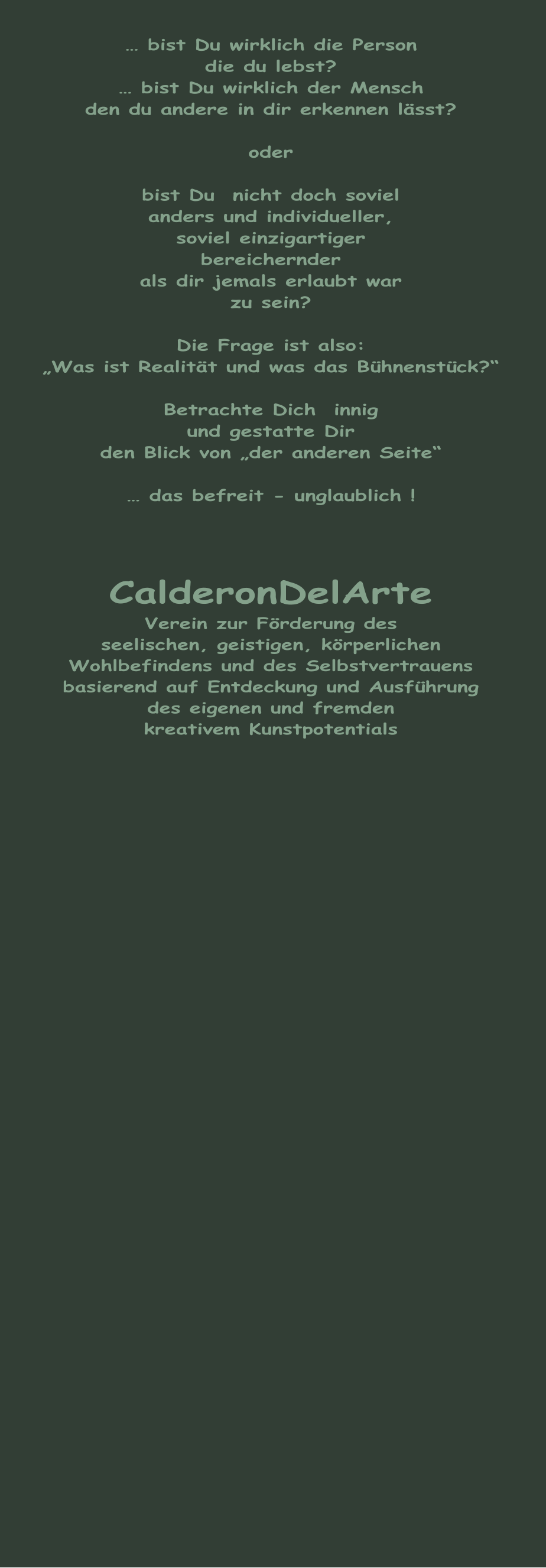 … bist Du wirklich die Person die du lebst? … bist Du wirklich der Mensch den du andere in dir erkennen lässt?  oder  bist Du  nicht doch soviel anders und individueller, soviel einzigartiger bereichernder als dir jemals erlaubt war zu sein?  Die Frage ist also: „Was ist Realität und was das Bühnenstück?“  Betrachte Dich  innig und gestatte Dir  den Blick von „der anderen Seite“  … das befreit - unglaublich !    CalderonDelArte Verein zur Förderung des seelischen, geistigen, körperlichen Wohlbefindens und des Selbstvertrauens basierend auf Entdeckung und Ausführung des eigenen und fremden kreativem Kunstpotentials