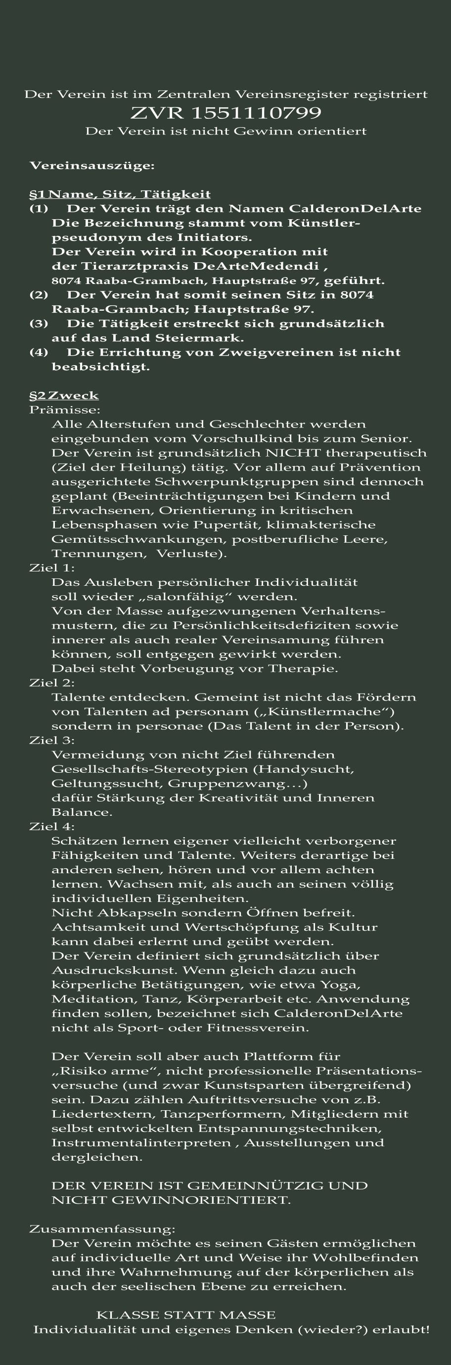 Vereinsauszüge:  §1	Name, Sitz, Tätigkeit (1)	Der Verein trägt den Namen CalderonDelArte Die Bezeichnung stammt vom Künstler- pseudonym des Initiators.  Der Verein wird in Kooperation mit der Tierarztpraxis DeArteMedendi ,  8074 Raaba-Grambach, Hauptstraße 97, geführt. (2)	Der Verein hat somit seinen Sitz in 8074 Raaba-Grambach; Hauptstraße 97.  (3)	Die Tätigkeit erstreckt sich grundsätzlich auf das Land Steiermark. (4)	Die Errichtung von Zweigvereinen ist nicht beabsichtigt.  §2	Zweck Prämisse: 	 Alle Alterstufen und Geschlechter werden  eingebunden vom Vorschulkind bis zum Senior. Der Verein ist grundsätzlich NICHT therapeutisch (Ziel der Heilung) tätig. Vor allem auf Prävention ausgerichtete Schwerpunktgruppen sind dennoch geplant (Beeinträchtigungen bei Kindern und  Erwachsenen, Orientierung in kritischen Lebensphasen wie Pupertät, klimakterische Gemütsschwankungen, postberufliche Leere, Trennungen,  Verluste). Ziel 1: Das Ausleben persönlicher Individualität soll wieder „salonfähig“ werden. Von der Masse aufgezwungenen Verhaltens- mustern, die zu Persönlichkeitsdefiziten sowie innerer als auch realer Vereinsamung führen  können, soll entgegen gewirkt werden. Dabei steht Vorbeugung vor Therapie. Ziel 2: Talente entdecken. Gemeint ist nicht das Fördern von Talenten ad personam („Künstlermache“) sondern in personae (Das Talent in der Person). Ziel 3: Vermeidung von nicht Ziel führenden Gesellschafts-Stereotypien (Handysucht,  Geltungssucht, Gruppenzwang…) dafür Stärkung der Kreativität und Inneren Balance. Ziel 4: Schätzen lernen eigener vielleicht verborgener Fähigkeiten und Talente. Weiters derartige bei anderen sehen, hören und vor allem achten lernen. Wachsen mit, als auch an seinen völlig individuellen Eigenheiten. Nicht Abkapseln sondern Öffnen befreit. Achtsamkeit und Wertschöpfung als Kultur kann dabei erlernt und geübt werden. Der Verein definiert sich grundsätzlich über Ausdruckskunst. Wenn gleich dazu auch körperliche Betätigungen, wie etwa Yoga,  Meditation, Tanz, Körperarbeit etc. Anwendung finden sollen, bezeichnet sich CalderonDelArte nicht als Sport- oder Fitnessverein.  Der Verein soll aber auch Plattform für  „Risiko arme“, nicht professionelle Präsentations- versuche (und zwar Kunstsparten übergreifend) sein. Dazu zählen Auftrittsversuche von z.B. Liedertextern, Tanzperformern, Mitgliedern mit selbst entwickelten Entspannungstechniken, Instrumentalinterpreten , Ausstellungen und dergleichen.  DER VEREIN IST GEMEINNÜTZIG UND NICHT GEWINNORIENTIERT.  Zusammenfassung: Der Verein möchte es seinen Gästen ermöglichen auf individuelle Art und Weise ihr Wohlbefinden und ihre Wahrnehmung auf der körperlichen als auch der seelischen Ebene zu erreichen.  KLASSE STATT MASSE   Individualität und eigenes Denken (wieder?) erlaubt!	  Der Verein ist im Zentralen Vereinsregister registriert ZVR 1551110799 Der Verein ist nicht Gewinn orientiert