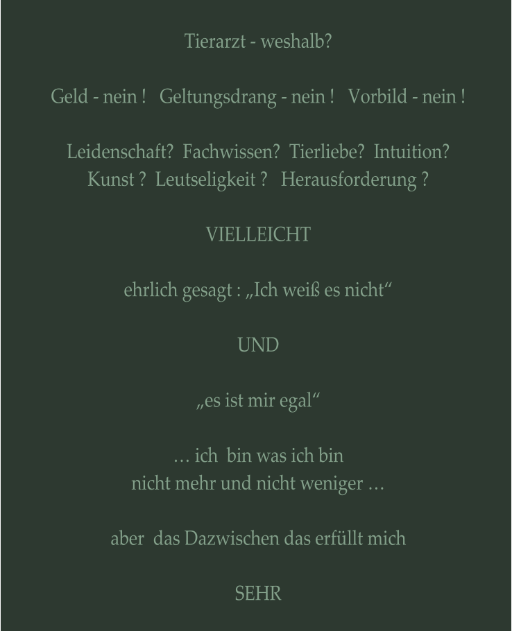 Tierarzt - weshalb?  Geld - nein !   Geltungsdrang - nein !   Vorbild - nein !  Leidenschaft?  Fachwissen?  Tierliebe?  Intuition? Kunst ?  Leutseligkeit ?   Herausforderung ?  VIELLEICHT  ehrlich gesagt : „Ich weiß es nicht“  UND  „es ist mir egal“  … ich  bin was ich bin nicht mehr und nicht weniger …  aber  das Dazwischen das erfüllt mich  SEHR