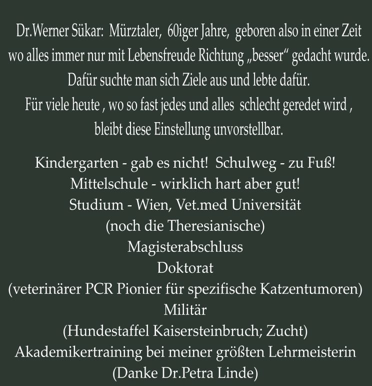 Dr.Werner Sükar:  Mürztaler,  60iger Jahre,  geboren also in einer Zeit wo alles immer nur mit Lebensfreude Richtung „besser“ gedacht wurde. Dafür suchte man sich Ziele aus und lebte dafür. Für viele heute , wo so fast jedes und alles  schlecht geredet wird ,  bleibt diese Einstellung unvorstellbar. Kindergarten - gab es nicht!  Schulweg - zu Fuß! Mittelschule - wirklich hart aber gut! Studium - Wien, Vet.med Universität (noch die Theresianische) Magisterabschluss Doktorat (veterinärer PCR Pionier für spezifische Katzentumoren) Militär (Hundestaffel Kaisersteinbruch; Zucht) Akademikertraining bei meiner größten Lehrmeisterin (Danke Dr.Petra Linde)