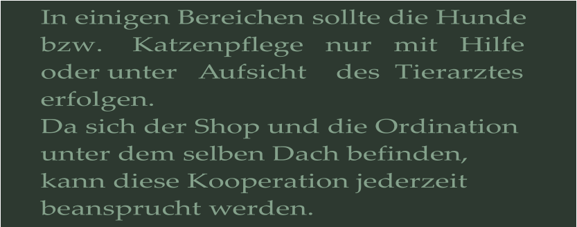 In einigen Bereichen sollte die Hunde bzw.    Katzenpflege   nur   mit   Hilfe    oder unter   Aufsicht    des  Tierarztes  erfolgen. Da sich der Shop und die Ordination unter dem selben Dach befinden, kann diese Kooperation jederzeit beansprucht werden.