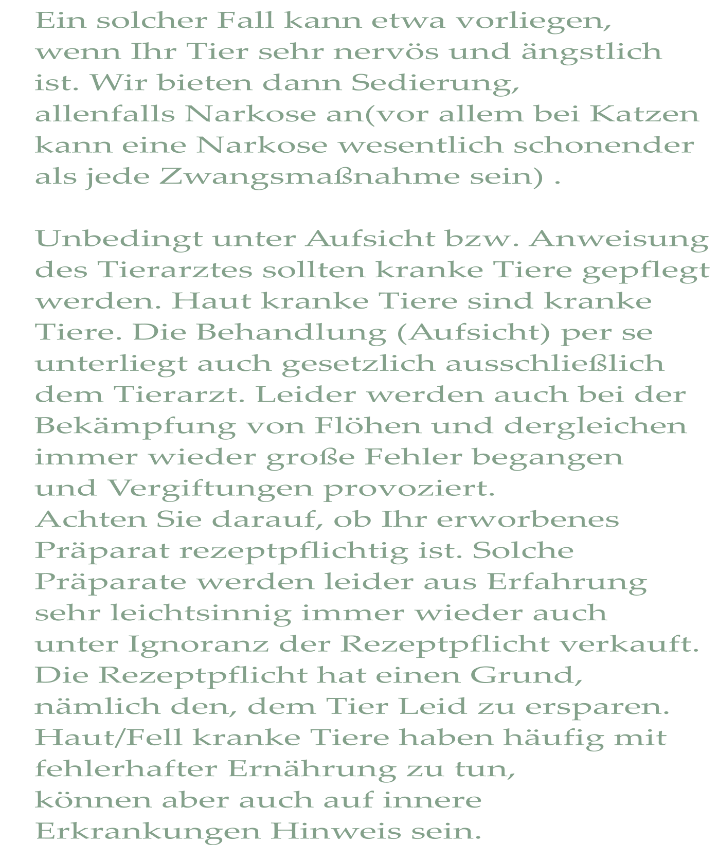 Ein solcher Fall kann etwa vorliegen, wenn Ihr Tier sehr nervös und ängstlich ist. Wir bieten dann Sedierung, allenfalls Narkose an(vor allem bei Katzen kann eine Narkose wesentlich schonender als jede Zwangsmaßnahme sein) .  Unbedingt unter Aufsicht bzw. Anweisung des Tierarztes sollten kranke Tiere gepflegt werden. Haut kranke Tiere sind kranke  Tiere. Die Behandlung (Aufsicht) per se unterliegt auch gesetzlich ausschließlich dem Tierarzt. Leider werden auch bei der Bekämpfung von Flöhen und dergleichen immer wieder große Fehler begangen  und Vergiftungen provoziert. Achten Sie darauf, ob Ihr erworbenes Präparat rezeptpflichtig ist. Solche  Präparate werden leider aus Erfahrung sehr leichtsinnig immer wieder auch unter Ignoranz der Rezeptpflicht verkauft. Die Rezeptpflicht hat einen Grund,  nämlich den, dem Tier Leid zu ersparen. Haut/Fell kranke Tiere haben häufig mit fehlerhafter Ernährung zu tun, können aber auch auf innere Erkrankungen Hinweis sein.