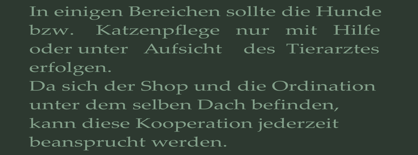 In einigen Bereichen sollte die Hunde bzw.    Katzenpflege   nur   mit   Hilfe    oder unter   Aufsicht    des  Tierarztes  erfolgen. Da sich der Shop und die Ordination unter dem selben Dach befinden, kann diese Kooperation jederzeit beansprucht werden.