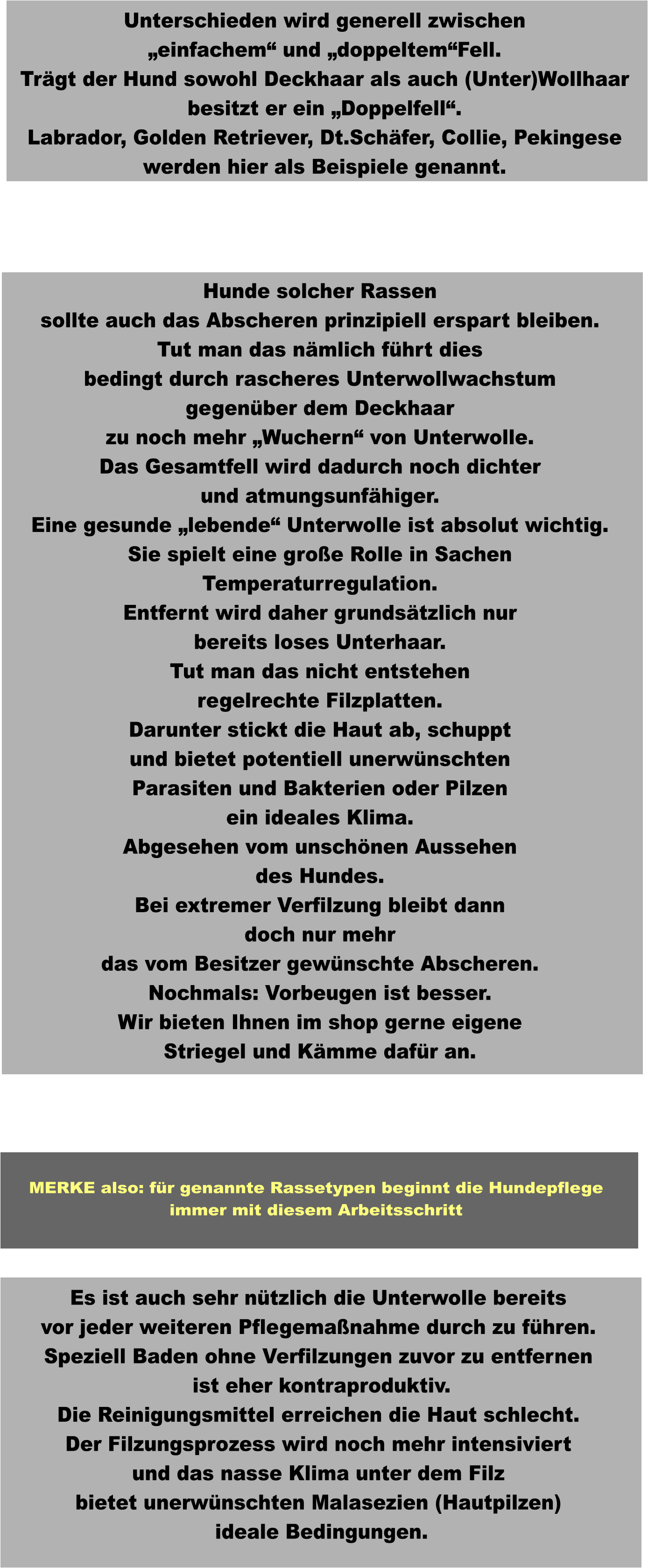 Es ist auch sehr nützlich die Unterwolle bereits vor jeder weiteren Pflegemaßnahme durch zu führen. Speziell Baden ohne Verfilzungen zuvor zu entfernen  ist eher kontraproduktiv. Die Reinigungsmittel erreichen die Haut schlecht. Der Filzungsprozess wird noch mehr intensiviert und das nasse Klima unter dem Filz bietet unerwünschten Malasezien (Hautpilzen)  ideale Bedingungen.  Hunde solcher Rassen sollte auch das Abscheren prinzipiell erspart bleiben. Tut man das nämlich führt dies bedingt durch rascheres Unterwollwachstum gegenüber dem Deckhaar zu noch mehr „Wuchern“ von Unterwolle. Das Gesamtfell wird dadurch noch dichter und atmungsunfähiger. Eine gesunde „lebende“ Unterwolle ist absolut wichtig. Sie spielt eine große Rolle in Sachen Temperaturregulation. Entfernt wird daher grundsätzlich nur bereits loses Unterhaar. Tut man das nicht entstehen regelrechte Filzplatten. Darunter stickt die Haut ab, schuppt und bietet potentiell unerwünschten Parasiten und Bakterien oder Pilzen ein ideales Klima. Abgesehen vom unschönen Aussehen des Hundes. Bei extremer Verfilzung bleibt dann doch nur mehr das vom Besitzer gewünschte Abscheren. Nochmals: Vorbeugen ist besser. Wir bieten Ihnen im shop gerne eigene Striegel und Kämme dafür an.   Unterschieden wird generell zwischen „einfachem“ und „doppeltem“Fell. Trägt der Hund sowohl Deckhaar als auch (Unter)Wollhaar besitzt er ein „Doppelfell“. Labrador, Golden Retriever, Dt.Schäfer, Collie, Pekingese werden hier als Beispiele genannt.  MERKE also: für genannte Rassetypen beginnt die Hundepflege immer mit diesem Arbeitsschritt