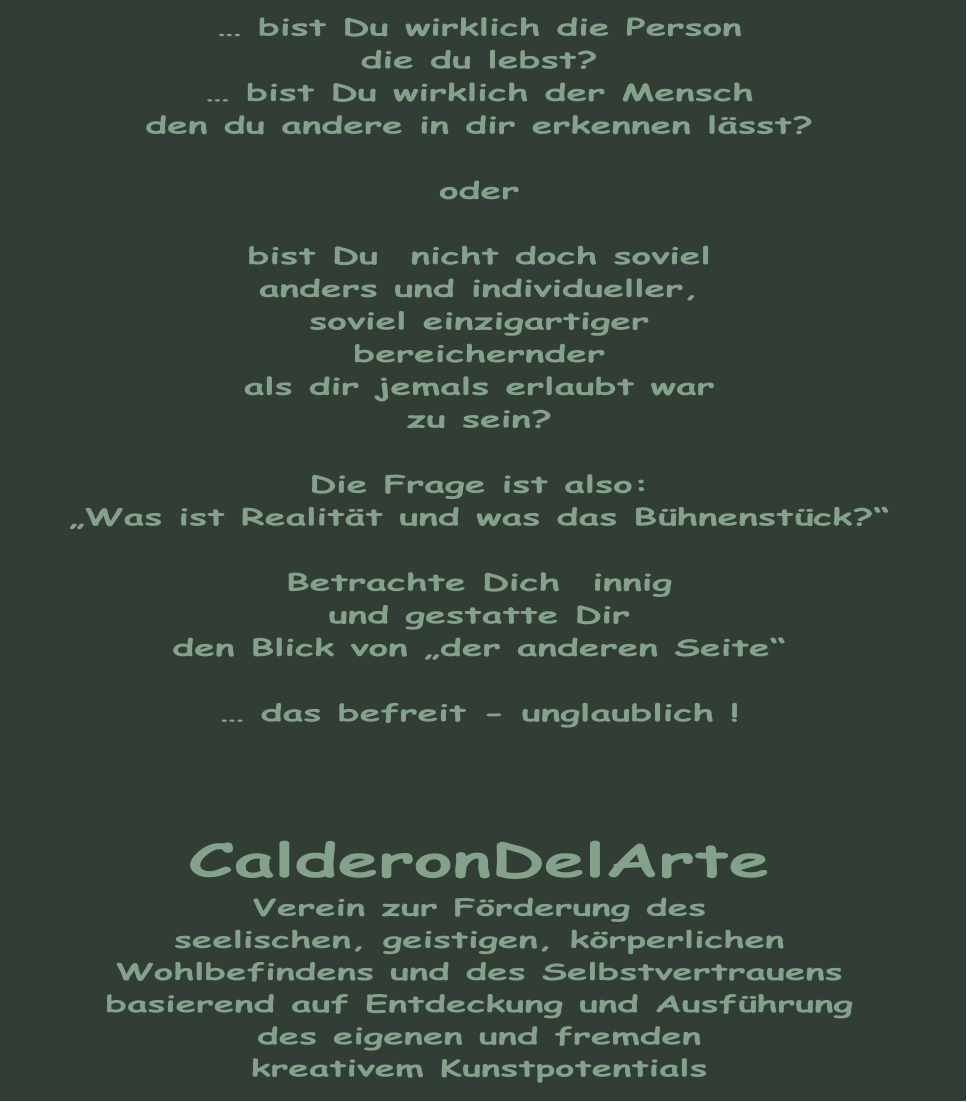 … bist Du wirklich die Person die du lebst? … bist Du wirklich der Mensch den du andere in dir erkennen lässt?  oder  bist Du  nicht doch soviel anders und individueller, soviel einzigartiger bereichernder als dir jemals erlaubt war zu sein?  Die Frage ist also: „Was ist Realität und was das Bühnenstück?“  Betrachte Dich  innig und gestatte Dir  den Blick von „der anderen Seite“  … das befreit - unglaublich !    CalderonDelArte Verein zur Förderung des seelischen, geistigen, körperlichen Wohlbefindens und des Selbstvertrauens basierend auf Entdeckung und Ausführung des eigenen und fremden kreativem Kunstpotentials