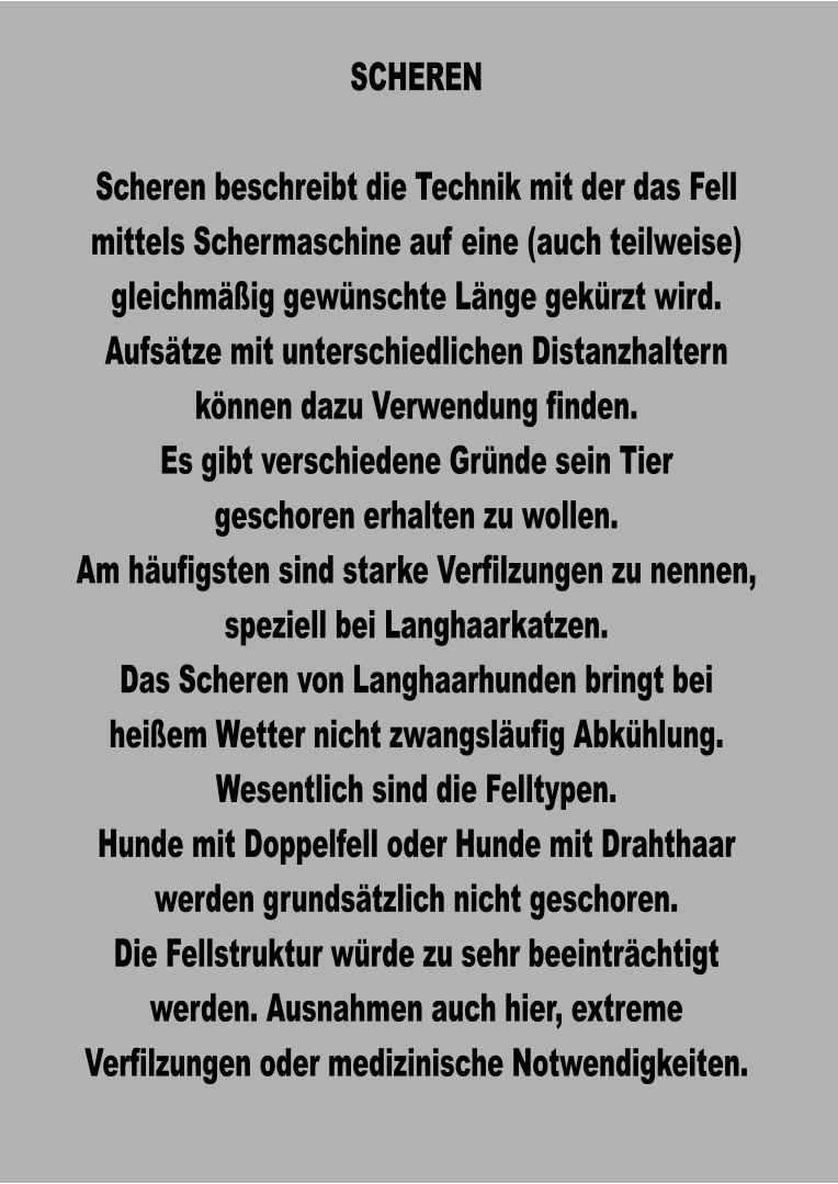 SCHEREN  Scheren beschreibt die Technik mit der das Fell mittels Schermaschine auf eine (auch teilweise) gleichmäßig gewünschte Länge gekürzt wird. Aufsätze mit unterschiedlichen Distanzhaltern können dazu Verwendung finden. Es gibt verschiedene Gründe sein Tier geschoren erhalten zu wollen. Am häufigsten sind starke Verfilzungen zu nennen, speziell bei Langhaarkatzen. Das Scheren von Langhaarhunden bringt bei heißem Wetter nicht zwangsläufig Abkühlung. Wesentlich sind die Felltypen. Hunde mit Doppelfell oder Hunde mit Drahthaar werden grundsätzlich nicht geschoren. Die Fellstruktur würde zu sehr beeinträchtigt werden. Ausnahmen auch hier, extreme Verfilzungen oder medizinische Notwendigkeiten.