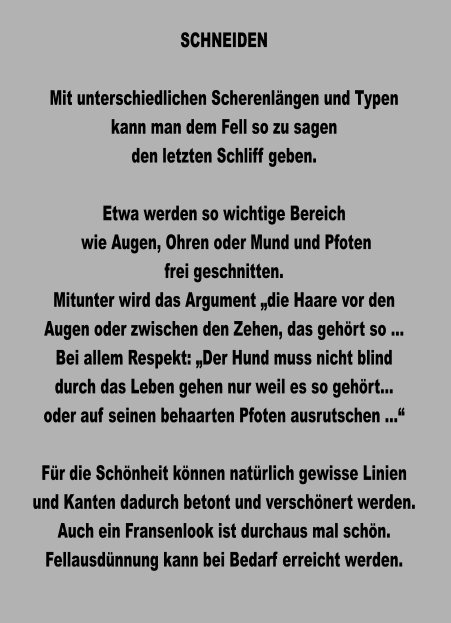 SCHNEIDEN  Mit unterschiedlichen Scherenlängen und Typen kann man dem Fell so zu sagen den letzten Schliff geben.  Etwa werden so wichtige Bereich  wie Augen, Ohren oder Mund und Pfoten frei geschnitten. Mitunter wird das Argument „die Haare vor den Augen oder zwischen den Zehen, das gehört so … Bei allem Respekt: „Der Hund muss nicht blind durch das Leben gehen nur weil es so gehört… oder auf seinen behaarten Pfoten ausrutschen …“  Für die Schönheit können natürlich gewisse Linien und Kanten dadurch betont und verschönert werden. Auch ein Fransenlook ist durchaus mal schön. Fellausdünnung kann bei Bedarf erreicht werden.