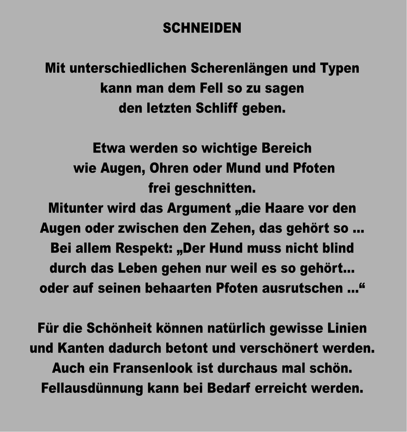 SCHNEIDEN  Mit unterschiedlichen Scherenlängen und Typen kann man dem Fell so zu sagen den letzten Schliff geben.  Etwa werden so wichtige Bereich  wie Augen, Ohren oder Mund und Pfoten frei geschnitten. Mitunter wird das Argument „die Haare vor den Augen oder zwischen den Zehen, das gehört so … Bei allem Respekt: „Der Hund muss nicht blind durch das Leben gehen nur weil es so gehört… oder auf seinen behaarten Pfoten ausrutschen …“  Für die Schönheit können natürlich gewisse Linien und Kanten dadurch betont und verschönert werden. Auch ein Fransenlook ist durchaus mal schön. Fellausdünnung kann bei Bedarf erreicht werden.