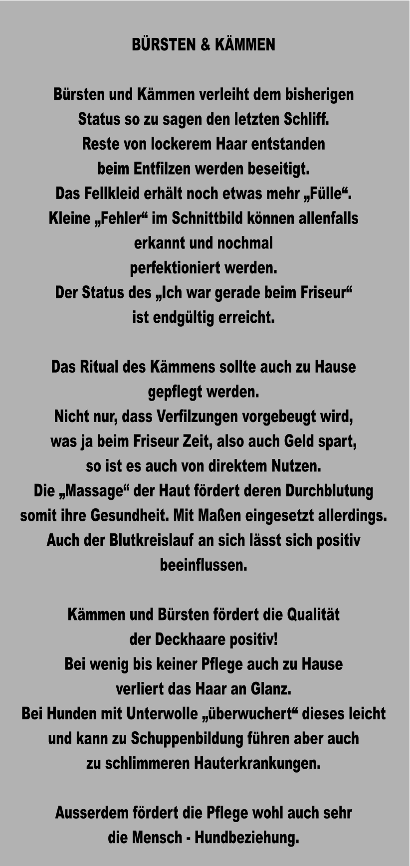 BÜRSTEN & KÄMMEN  Bürsten und Kämmen verleiht dem bisherigen Status so zu sagen den letzten Schliff. Reste von lockerem Haar entstanden beim Entfilzen werden beseitigt. Das Fellkleid erhält noch etwas mehr „Fülle“. Kleine „Fehler“ im Schnittbild können allenfalls  erkannt und nochmal perfektioniert werden. Der Status des „Ich war gerade beim Friseur“ ist endgültig erreicht.  Das Ritual des Kämmens sollte auch zu Hause gepflegt werden.  Nicht nur, dass Verfilzungen vorgebeugt wird, was ja beim Friseur Zeit, also auch Geld spart, so ist es auch von direktem Nutzen. Die „Massage“ der Haut fördert deren Durchblutung somit ihre Gesundheit. Mit Maßen eingesetzt allerdings. Auch der Blutkreislauf an sich lässt sich positiv beeinflussen.  Kämmen und Bürsten fördert die Qualität  der Deckhaare positiv! Bei wenig bis keiner Pflege auch zu Hause verliert das Haar an Glanz. Bei Hunden mit Unterwolle „überwuchert“ dieses leicht und kann zu Schuppenbildung führen aber auch zu schlimmeren Hauterkrankungen.  Ausserdem fördert die Pflege wohl auch sehr die Mensch - Hundbeziehung.