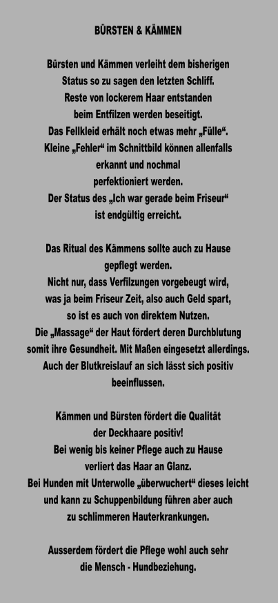 BÜRSTEN & KÄMMEN  Bürsten und Kämmen verleiht dem bisherigen Status so zu sagen den letzten Schliff. Reste von lockerem Haar entstanden beim Entfilzen werden beseitigt. Das Fellkleid erhält noch etwas mehr „Fülle“. Kleine „Fehler“ im Schnittbild können allenfalls  erkannt und nochmal perfektioniert werden. Der Status des „Ich war gerade beim Friseur“ ist endgültig erreicht.  Das Ritual des Kämmens sollte auch zu Hause gepflegt werden.  Nicht nur, dass Verfilzungen vorgebeugt wird, was ja beim Friseur Zeit, also auch Geld spart, so ist es auch von direktem Nutzen. Die „Massage“ der Haut fördert deren Durchblutung somit ihre Gesundheit. Mit Maßen eingesetzt allerdings. Auch der Blutkreislauf an sich lässt sich positiv beeinflussen.  Kämmen und Bürsten fördert die Qualität  der Deckhaare positiv! Bei wenig bis keiner Pflege auch zu Hause verliert das Haar an Glanz. Bei Hunden mit Unterwolle „überwuchert“ dieses leicht und kann zu Schuppenbildung führen aber auch zu schlimmeren Hauterkrankungen.  Ausserdem fördert die Pflege wohl auch sehr die Mensch - Hundbeziehung.