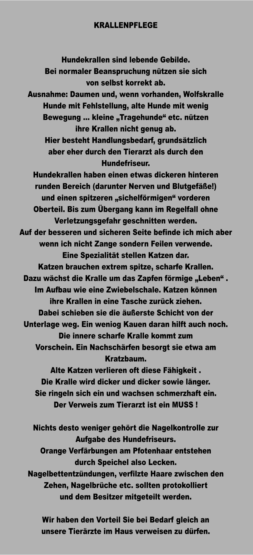 KRALLENPFLEGE   Hundekrallen sind lebende Gebilde. Bei normaler Beanspruchung nützen sie sich von selbst korrekt ab. Ausnahme: Daumen und, wenn vorhanden, Wolfskralle Hunde mit Fehlstellung, alte Hunde mit wenig Bewegung … kleine „Tragehunde“ etc. nützen ihre Krallen nicht genug ab.  Hier besteht Handlungsbedarf, grundsätzlich aber eher durch den Tierarzt als durch den Hundefriseur.  Hundekrallen haben einen etwas dickeren hinteren runden Bereich (darunter Nerven und Blutgefäße!) und einen spitzeren „sichelförmigen“ vorderen Oberteil. Bis zum Übergang kann im Regelfall ohne Verletzungsgefahr geschnitten werden. Auf der besseren und sicheren Seite befinde ich mich aber wenn ich nicht Zange sondern Feilen verwende. Eine Spezialität stellen Katzen dar. Katzen brauchen extrem spitze, scharfe Krallen. Dazu wächst die Kralle um das Zapfen förmige „Leben“ . Im Aufbau wie eine Zwiebelschale. Katzen können ihre Krallen in eine Tasche zurück ziehen. Dabei schieben sie die äußerste Schicht von der Unterlage weg. Ein weniog Kauen daran hilft auch noch.  Die innere scharfe Kralle kommt zum  Vorschein. Ein Nachschärfen besorgt sie etwa am Kratzbaum.  Alte Katzen verlieren oft diese Fähigkeit . Die Kralle wird dicker und dicker sowie länger. Sie ringeln sich ein und wachsen schmerzhaft ein. Der Verweis zum Tierarzt ist ein MUSS !  Nichts desto weniger gehört die Nagelkontrolle zur Aufgabe des Hundefriseurs. Orange Verfärbungen am Pfotenhaar entstehen durch Speichel also Lecken. Nagelbettentzündungen, verfilzte Haare zwischen den Zehen, Nagelbrüche etc. sollten protokolliert und dem Besitzer mitgeteilt werden.  Wir haben den Vorteil Sie bei Bedarf gleich an unsere Tierärzte im Haus verweisen zu dürfen.