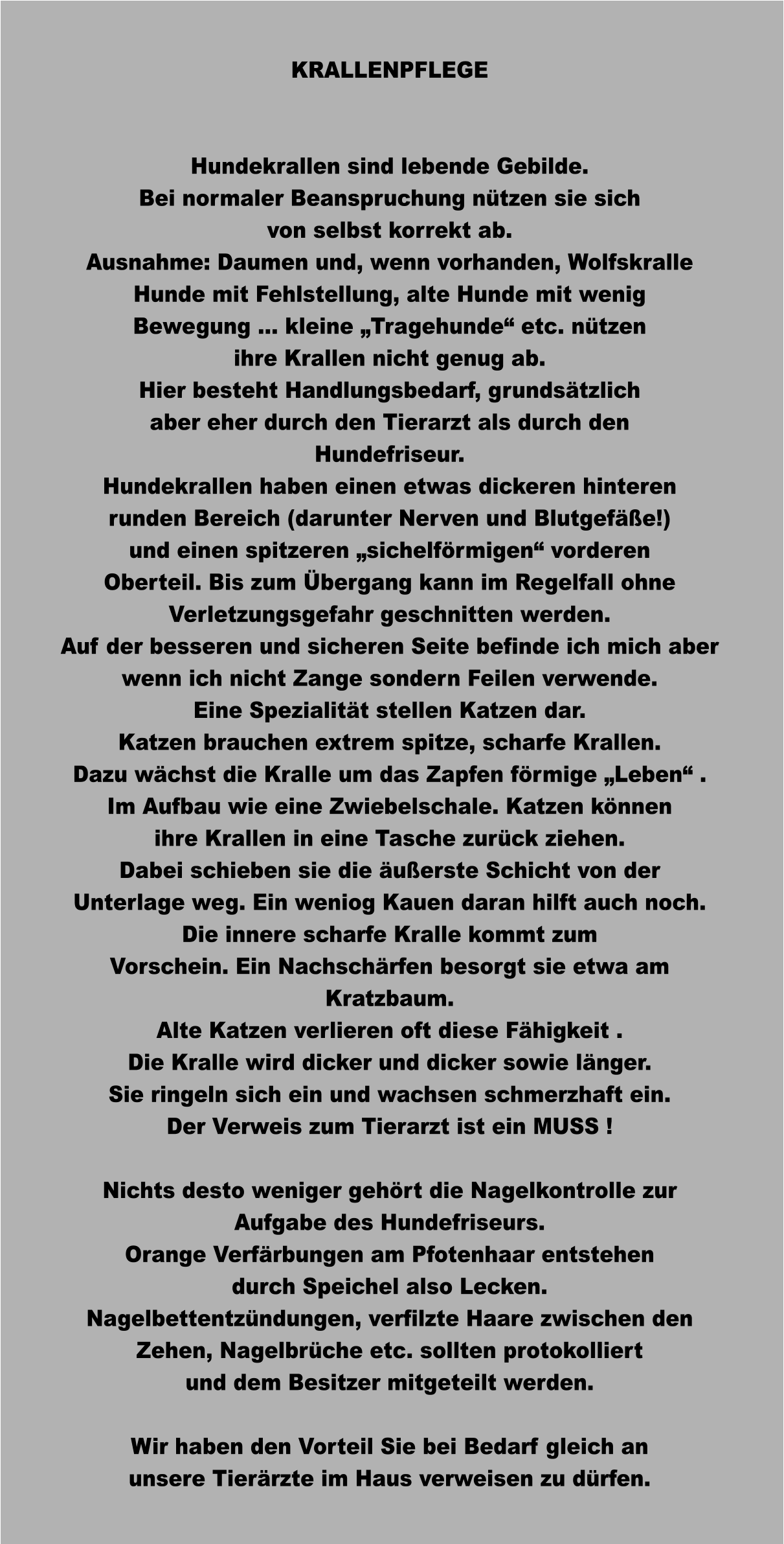 KRALLENPFLEGE   Hundekrallen sind lebende Gebilde. Bei normaler Beanspruchung nützen sie sich von selbst korrekt ab. Ausnahme: Daumen und, wenn vorhanden, Wolfskralle Hunde mit Fehlstellung, alte Hunde mit wenig Bewegung … kleine „Tragehunde“ etc. nützen ihre Krallen nicht genug ab.  Hier besteht Handlungsbedarf, grundsätzlich aber eher durch den Tierarzt als durch den Hundefriseur.  Hundekrallen haben einen etwas dickeren hinteren runden Bereich (darunter Nerven und Blutgefäße!) und einen spitzeren „sichelförmigen“ vorderen Oberteil. Bis zum Übergang kann im Regelfall ohne Verletzungsgefahr geschnitten werden. Auf der besseren und sicheren Seite befinde ich mich aber wenn ich nicht Zange sondern Feilen verwende. Eine Spezialität stellen Katzen dar. Katzen brauchen extrem spitze, scharfe Krallen. Dazu wächst die Kralle um das Zapfen förmige „Leben“ . Im Aufbau wie eine Zwiebelschale. Katzen können ihre Krallen in eine Tasche zurück ziehen. Dabei schieben sie die äußerste Schicht von der Unterlage weg. Ein weniog Kauen daran hilft auch noch.  Die innere scharfe Kralle kommt zum  Vorschein. Ein Nachschärfen besorgt sie etwa am Kratzbaum.  Alte Katzen verlieren oft diese Fähigkeit . Die Kralle wird dicker und dicker sowie länger. Sie ringeln sich ein und wachsen schmerzhaft ein. Der Verweis zum Tierarzt ist ein MUSS !  Nichts desto weniger gehört die Nagelkontrolle zur Aufgabe des Hundefriseurs. Orange Verfärbungen am Pfotenhaar entstehen durch Speichel also Lecken. Nagelbettentzündungen, verfilzte Haare zwischen den Zehen, Nagelbrüche etc. sollten protokolliert und dem Besitzer mitgeteilt werden.  Wir haben den Vorteil Sie bei Bedarf gleich an unsere Tierärzte im Haus verweisen zu dürfen.