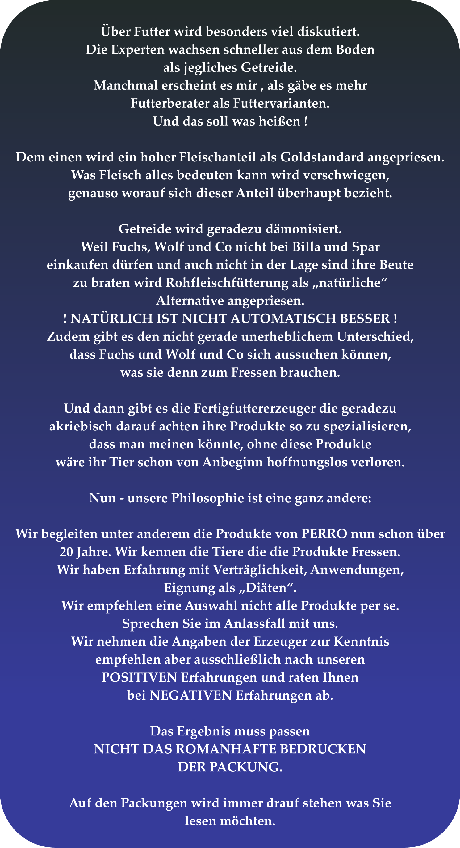 Über Futter wird besonders viel diskutiert. Die Experten wachsen schneller aus dem Boden  als jegliches Getreide. Manchmal erscheint es mir , als gäbe es mehr Futterberater als Futtervarianten. Und das soll was heißen !  Dem einen wird ein hoher Fleischanteil als Goldstandard angepriesen. Was Fleisch alles bedeuten kann wird verschwiegen,  genauso worauf sich dieser Anteil überhaupt bezieht.  Getreide wird geradezu dämonisiert. Weil Fuchs, Wolf und Co nicht bei Billa und Spar einkaufen dürfen und auch nicht in der Lage sind ihre Beute zu braten wird Rohfleischfütterung als „natürliche“ Alternative angepriesen.  ! NATÜRLICH IST NICHT AUTOMATISCH BESSER ! Zudem gibt es den nicht gerade unerheblichem Unterschied, dass Fuchs und Wolf und Co sich aussuchen können, was sie denn zum Fressen brauchen.   Und dann gibt es die Fertigfuttererzeuger die geradezu akriebisch darauf achten ihre Produkte so zu spezialisieren, dass man meinen könnte, ohne diese Produkte wäre ihr Tier schon von Anbeginn hoffnungslos verloren.  Nun - unsere Philosophie ist eine ganz andere:  Wir begleiten unter anderem die Produkte von PERRO nun schon über 20 Jahre. Wir kennen die Tiere die die Produkte Fressen.  Wir haben Erfahrung mit Verträglichkeit, Anwendungen, Eignung als „Diäten“. Wir empfehlen eine Auswahl nicht alle Produkte per se. Sprechen Sie im Anlassfall mit uns. Wir nehmen die Angaben der Erzeuger zur Kenntnis empfehlen aber ausschließlich nach unseren POSITIVEN Erfahrungen und raten Ihnen bei NEGATIVEN Erfahrungen ab.  Das Ergebnis muss passen NICHT DAS ROMANHAFTE BEDRUCKEN DER PACKUNG.  Auf den Packungen wird immer drauf stehen was Sie lesen möchten.