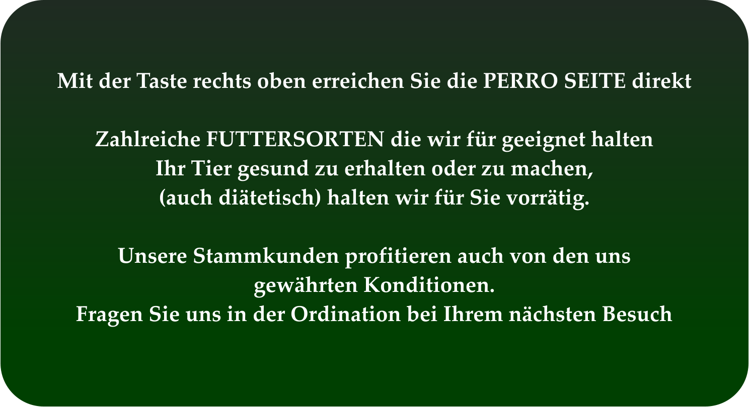 Mit der Taste rechts oben erreichen Sie die PERRO SEITE direkt  Zahlreiche FUTTERSORTEN die wir für geeignet halten Ihr Tier gesund zu erhalten oder zu machen, (auch diätetisch) halten wir für Sie vorrätig.  Unsere Stammkunden profitieren auch von den uns  gewährten Konditionen. Fragen Sie uns in der Ordination bei Ihrem nächsten Besuch