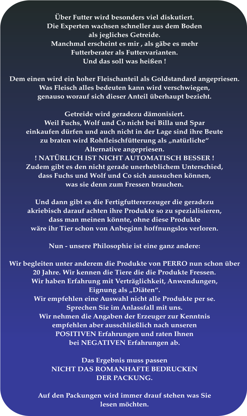 Über Futter wird besonders viel diskutiert. Die Experten wachsen schneller aus dem Boden  als jegliches Getreide. Manchmal erscheint es mir , als gäbe es mehr Futterberater als Futtervarianten. Und das soll was heißen !  Dem einen wird ein hoher Fleischanteil als Goldstandard angepriesen. Was Fleisch alles bedeuten kann wird verschwiegen,  genauso worauf sich dieser Anteil überhaupt bezieht.  Getreide wird geradezu dämonisiert. Weil Fuchs, Wolf und Co nicht bei Billa und Spar einkaufen dürfen und auch nicht in der Lage sind ihre Beute zu braten wird Rohfleischfütterung als „natürliche“ Alternative angepriesen.  ! NATÜRLICH IST NICHT AUTOMATISCH BESSER ! Zudem gibt es den nicht gerade unerheblichem Unterschied, dass Fuchs und Wolf und Co sich aussuchen können, was sie denn zum Fressen brauchen.   Und dann gibt es die Fertigfuttererzeuger die geradezu akriebisch darauf achten ihre Produkte so zu spezialisieren, dass man meinen könnte, ohne diese Produkte wäre ihr Tier schon von Anbeginn hoffnungslos verloren.  Nun - unsere Philosophie ist eine ganz andere:  Wir begleiten unter anderem die Produkte von PERRO nun schon über 20 Jahre. Wir kennen die Tiere die die Produkte Fressen.  Wir haben Erfahrung mit Verträglichkeit, Anwendungen, Eignung als „Diäten“. Wir empfehlen eine Auswahl nicht alle Produkte per se. Sprechen Sie im Anlassfall mit uns. Wir nehmen die Angaben der Erzeuger zur Kenntnis empfehlen aber ausschließlich nach unseren POSITIVEN Erfahrungen und raten Ihnen bei NEGATIVEN Erfahrungen ab.  Das Ergebnis muss passen NICHT DAS ROMANHAFTE BEDRUCKEN DER PACKUNG.  Auf den Packungen wird immer drauf stehen was Sie lesen möchten.