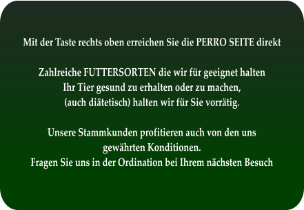 Mit der Taste rechts oben erreichen Sie die PERRO SEITE direkt  Zahlreiche FUTTERSORTEN die wir für geeignet halten Ihr Tier gesund zu erhalten oder zu machen, (auch diätetisch) halten wir für Sie vorrätig.  Unsere Stammkunden profitieren auch von den uns  gewährten Konditionen. Fragen Sie uns in der Ordination bei Ihrem nächsten Besuch