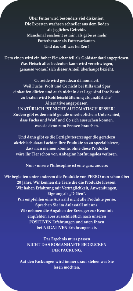 Über Futter wird besonders viel diskutiert. Die Experten wachsen schneller aus dem Boden  als jegliches Getreide. Manchmal erscheint es mir , als gäbe es mehr Futterberater als Futtervarianten. Und das soll was heißen !  Dem einen wird ein hoher Fleischanteil als Goldstandard angepriesen. Was Fleisch alles bedeuten kann wird verschwiegen,  genauso worauf sich dieser Anteil überhaupt bezieht.  Getreide wird geradezu dämonisiert. Weil Fuchs, Wolf und Co nicht bei Billa und Spar einkaufen dürfen und auch nicht in der Lage sind ihre Beute zu braten wird Rohfleischfütterung als „natürliche“ Alternative angepriesen.  ! NATÜRLICH IST NICHT AUTOMATISCH BESSER ! Zudem gibt es den nicht gerade unerheblichem Unterschied, dass Fuchs und Wolf und Co sich aussuchen können, was sie denn zum Fressen brauchen.   Und dann gibt es die Fertigfuttererzeuger die geradezu akriebisch darauf achten ihre Produkte so zu spezialisieren, dass man meinen könnte, ohne diese Produkte wäre ihr Tier schon von Anbeginn hoffnungslos verloren.  Nun - unsere Philosophie ist eine ganz andere:  Wir begleiten unter anderem die Produkte von PERRO nun schon über 20 Jahre. Wir kennen die Tiere die die Produkte Fressen.  Wir haben Erfahrung mit Verträglichkeit, Anwendungen, Eignung als „Diäten“. Wir empfehlen eine Auswahl nicht alle Produkte per se. Sprechen Sie im Anlassfall mit uns. Wir nehmen die Angaben der Erzeuger zur Kenntnis empfehlen aber ausschließlich nach unseren POSITIVEN Erfahrungen und raten Ihnen bei NEGATIVEN Erfahrungen ab.  Das Ergebnis muss passen NICHT DAS ROMANHAFTE BEDRUCKEN DER PACKUNG.  Auf den Packungen wird immer drauf stehen was Sie lesen möchten.