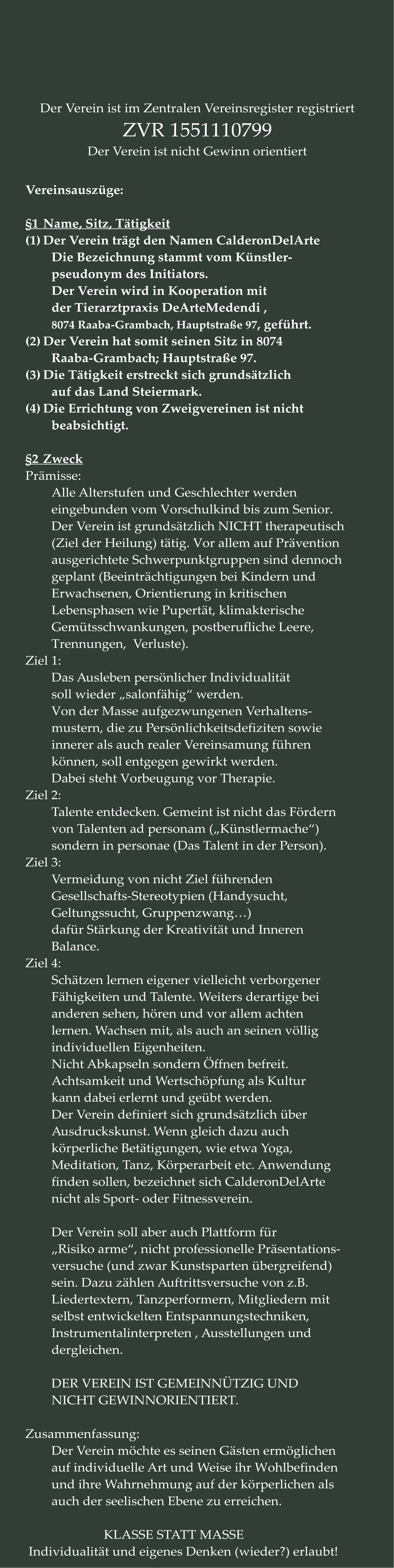 Vereinsauszüge:  §1	Name, Sitz, Tätigkeit (1)	Der Verein trägt den Namen CalderonDelArte Die Bezeichnung stammt vom Künstler- pseudonym des Initiators.  Der Verein wird in Kooperation mit der Tierarztpraxis DeArteMedendi ,  8074 Raaba-Grambach, Hauptstraße 97, geführt. (2)	Der Verein hat somit seinen Sitz in 8074 Raaba-Grambach; Hauptstraße 97.  (3)	Die Tätigkeit erstreckt sich grundsätzlich auf das Land Steiermark. (4)	Die Errichtung von Zweigvereinen ist nicht beabsichtigt.  §2	Zweck Prämisse: 	 Alle Alterstufen und Geschlechter werden  eingebunden vom Vorschulkind bis zum Senior. Der Verein ist grundsätzlich NICHT therapeutisch (Ziel der Heilung) tätig. Vor allem auf Prävention ausgerichtete Schwerpunktgruppen sind dennoch geplant (Beeinträchtigungen bei Kindern und  Erwachsenen, Orientierung in kritischen Lebensphasen wie Pupertät, klimakterische Gemütsschwankungen, postberufliche Leere, Trennungen,  Verluste). Ziel 1: Das Ausleben persönlicher Individualität soll wieder „salonfähig“ werden. Von der Masse aufgezwungenen Verhaltens- mustern, die zu Persönlichkeitsdefiziten sowie innerer als auch realer Vereinsamung führen  können, soll entgegen gewirkt werden. Dabei steht Vorbeugung vor Therapie. Ziel 2: Talente entdecken. Gemeint ist nicht das Fördern von Talenten ad personam („Künstlermache“) sondern in personae (Das Talent in der Person). Ziel 3: Vermeidung von nicht Ziel führenden Gesellschafts-Stereotypien (Handysucht,  Geltungssucht, Gruppenzwang…) dafür Stärkung der Kreativität und Inneren Balance. Ziel 4: Schätzen lernen eigener vielleicht verborgener Fähigkeiten und Talente. Weiters derartige bei anderen sehen, hören und vor allem achten lernen. Wachsen mit, als auch an seinen völlig individuellen Eigenheiten. Nicht Abkapseln sondern Öffnen befreit. Achtsamkeit und Wertschöpfung als Kultur kann dabei erlernt und geübt werden. Der Verein definiert sich grundsätzlich über Ausdruckskunst. Wenn gleich dazu auch körperliche Betätigungen, wie etwa Yoga,  Meditation, Tanz, Körperarbeit etc. Anwendung finden sollen, bezeichnet sich CalderonDelArte nicht als Sport- oder Fitnessverein.  Der Verein soll aber auch Plattform für  „Risiko arme“, nicht professionelle Präsentations- versuche (und zwar Kunstsparten übergreifend) sein. Dazu zählen Auftrittsversuche von z.B. Liedertextern, Tanzperformern, Mitgliedern mit selbst entwickelten Entspannungstechniken, Instrumentalinterpreten , Ausstellungen und dergleichen.  DER VEREIN IST GEMEINNÜTZIG UND NICHT GEWINNORIENTIERT.  Zusammenfassung: Der Verein möchte es seinen Gästen ermöglichen auf individuelle Art und Weise ihr Wohlbefinden und ihre Wahrnehmung auf der körperlichen als auch der seelischen Ebene zu erreichen.  KLASSE STATT MASSE   Individualität und eigenes Denken (wieder?) erlaubt!	  Der Verein ist im Zentralen Vereinsregister registriert ZVR 1551110799 Der Verein ist nicht Gewinn orientiert