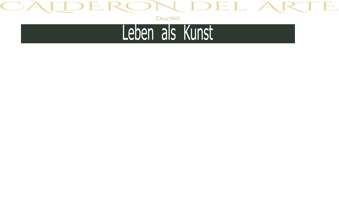 Desc960 Leben  als  Kunst CALDERON del ARTE Herzlich Willkommen Nun - wer ist man?  Was ist man?  Warum ist man?  Wozu ist man?  Schaffen erzeugt ein „Ich“, ein „Selbst“, eine„Basis“, einen „Wert“.  Die Fähigkeit Gedanken  zu  formen, Gefühle in Werke  zu   transformieren ,  Unsichtbares erlebbar , erkennbar und schenkbar zu machen  ist wohl das Größte das uns Menschen gegeben ist.