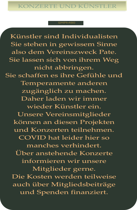 SMPh480 KONZERTE UND KÜNSTLER Künstler sind Individualisten Sie stehen in gewissem Sinne also dem Vereinszweck Pate. Sie lassen sich von ihrem Weg nicht abbringen. Sie schaffen es ihre Gefühle und Temperamente anderen zugänglich zu machen. Daher laden wir immer wieder Künstler ein. Unsere Vereinsmitglieder können an diesen Projekten und Konzerten teilnehmen. COVID hat leider hier so manches verhindert. Über anstehende Konzerte informieren wir unsere Mitglieder gerne. Die Kosten werden teilweise auch über Mitgliedsbeiträge und Spenden finanziert.