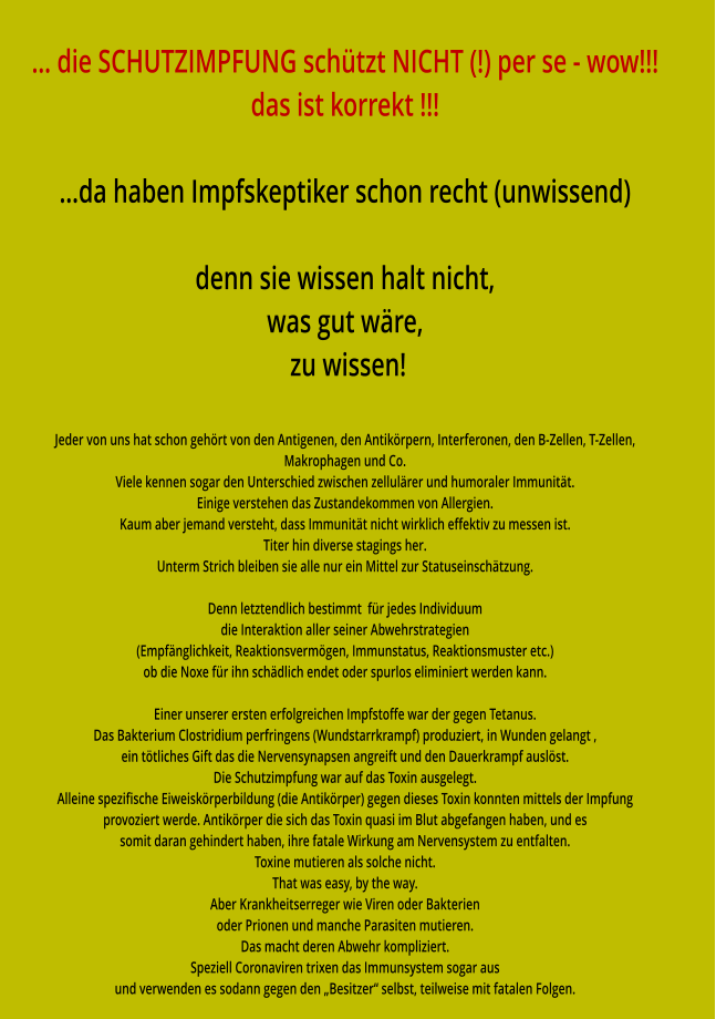 … die SCHUTZIMPFUNG schützt NICHT (!) per se - wow!!! das ist korrekt !!!  …da haben Impfskeptiker schon recht (unwissend)  denn sie wissen halt nicht, was gut wäre,  zu wissen!  Jeder von uns hat schon gehört von den Antigenen, den Antikörpern, Interferonen, den B-Zellen, T-Zellen,  Makrophagen und Co. Viele kennen sogar den Unterschied zwischen zellulärer und humoraler Immunität. Einige verstehen das Zustandekommen von Allergien. Kaum aber jemand versteht, dass Immunität nicht wirklich effektiv zu messen ist. Titer hin diverse stagings her. Unterm Strich bleiben sie alle nur ein Mittel zur Statuseinschätzung.  Denn letztendlich bestimmt  für jedes Individuum die Interaktion aller seiner Abwehrstrategien (Empfänglichkeit, Reaktionsvermögen, Immunstatus, Reaktionsmuster etc.) ob die Noxe für ihn schädlich endet oder spurlos eliminiert werden kann.  Einer unserer ersten erfolgreichen Impfstoffe war der gegen Tetanus. Das Bakterium Clostridium perfringens (Wundstarrkrampf) produziert, in Wunden gelangt , ein tötliches Gift das die Nervensynapsen angreift und den Dauerkrampf auslöst. Die Schutzimpfung war auf das Toxin ausgelegt.  Alleine spezifische Eiweiskörperbildung (die Antikörper) gegen dieses Toxin konnten mittels der Impfung provoziert werde. Antikörper die sich das Toxin quasi im Blut abgefangen haben, und es somit daran gehindert haben, ihre fatale Wirkung am Nervensystem zu entfalten. Toxine mutieren als solche nicht. That was easy, by the way. Aber Krankheitserreger wie Viren oder Bakterien oder Prionen und manche Parasiten mutieren. Das macht deren Abwehr kompliziert. Speziell Coronaviren trixen das Immunsystem sogar aus und verwenden es sodann gegen den „Besitzer“ selbst, teilweise mit fatalen Folgen.