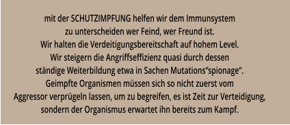 mit der SCHUTZIMPFUNG helfen wir dem Immunsystem zu unterscheiden wer Feind, wer Freund ist. Wir halten die Verdeitigungsbereitschaft auf hohem Level. Wir steigern die Angriffseffizienz quasi durch dessen ständige Weiterbildung etwa in Sachen Mutations“spionage“. Geimpfte Organismen müssen sich so nicht zuerst vom Aggressor verprügeln lassen, um zu begreifen, es ist Zeit zur Verteidigung, sondern der Organismus erwartet ihn bereits zum Kampf.