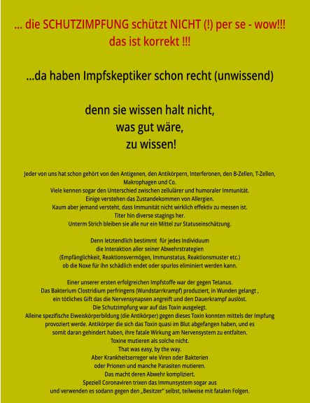 … die SCHUTZIMPFUNG schützt NICHT (!) per se - wow!!! das ist korrekt !!!  …da haben Impfskeptiker schon recht (unwissend)  denn sie wissen halt nicht, was gut wäre,  zu wissen!  Jeder von uns hat schon gehört von den Antigenen, den Antikörpern, Interferonen, den B-Zellen, T-Zellen,  Makrophagen und Co. Viele kennen sogar den Unterschied zwischen zellulärer und humoraler Immunität. Einige verstehen das Zustandekommen von Allergien. Kaum aber jemand versteht, dass Immunität nicht wirklich effektiv zu messen ist. Titer hin diverse stagings her. Unterm Strich bleiben sie alle nur ein Mittel zur Statuseinschätzung.  Denn letztendlich bestimmt  für jedes Individuum die Interaktion aller seiner Abwehrstrategien (Empfänglichkeit, Reaktionsvermögen, Immunstatus, Reaktionsmuster etc.) ob die Noxe für ihn schädlich endet oder spurlos eliminiert werden kann.  Einer unserer ersten erfolgreichen Impfstoffe war der gegen Tetanus. Das Bakterium Clostridium perfringens (Wundstarrkrampf) produziert, in Wunden gelangt , ein tötliches Gift das die Nervensynapsen angreift und den Dauerkrampf auslöst. Die Schutzimpfung war auf das Toxin ausgelegt.  Alleine spezifische Eiweiskörperbildung (die Antikörper) gegen dieses Toxin konnten mittels der Impfung provoziert werde. Antikörper die sich das Toxin quasi im Blut abgefangen haben, und es somit daran gehindert haben, ihre fatale Wirkung am Nervensystem zu entfalten. Toxine mutieren als solche nicht. That was easy, by the way. Aber Krankheitserreger wie Viren oder Bakterien oder Prionen und manche Parasiten mutieren. Das macht deren Abwehr kompliziert. Speziell Coronaviren trixen das Immunsystem sogar aus und verwenden es sodann gegen den „Besitzer“ selbst, teilweise mit fatalen Folgen.