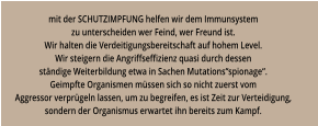 mit der SCHUTZIMPFUNG helfen wir dem Immunsystem zu unterscheiden wer Feind, wer Freund ist. Wir halten die Verdeitigungsbereitschaft auf hohem Level. Wir steigern die Angriffseffizienz quasi durch dessen ständige Weiterbildung etwa in Sachen Mutations“spionage“. Geimpfte Organismen müssen sich so nicht zuerst vom Aggressor verprügeln lassen, um zu begreifen, es ist Zeit zur Verteidigung, sondern der Organismus erwartet ihn bereits zum Kampf.