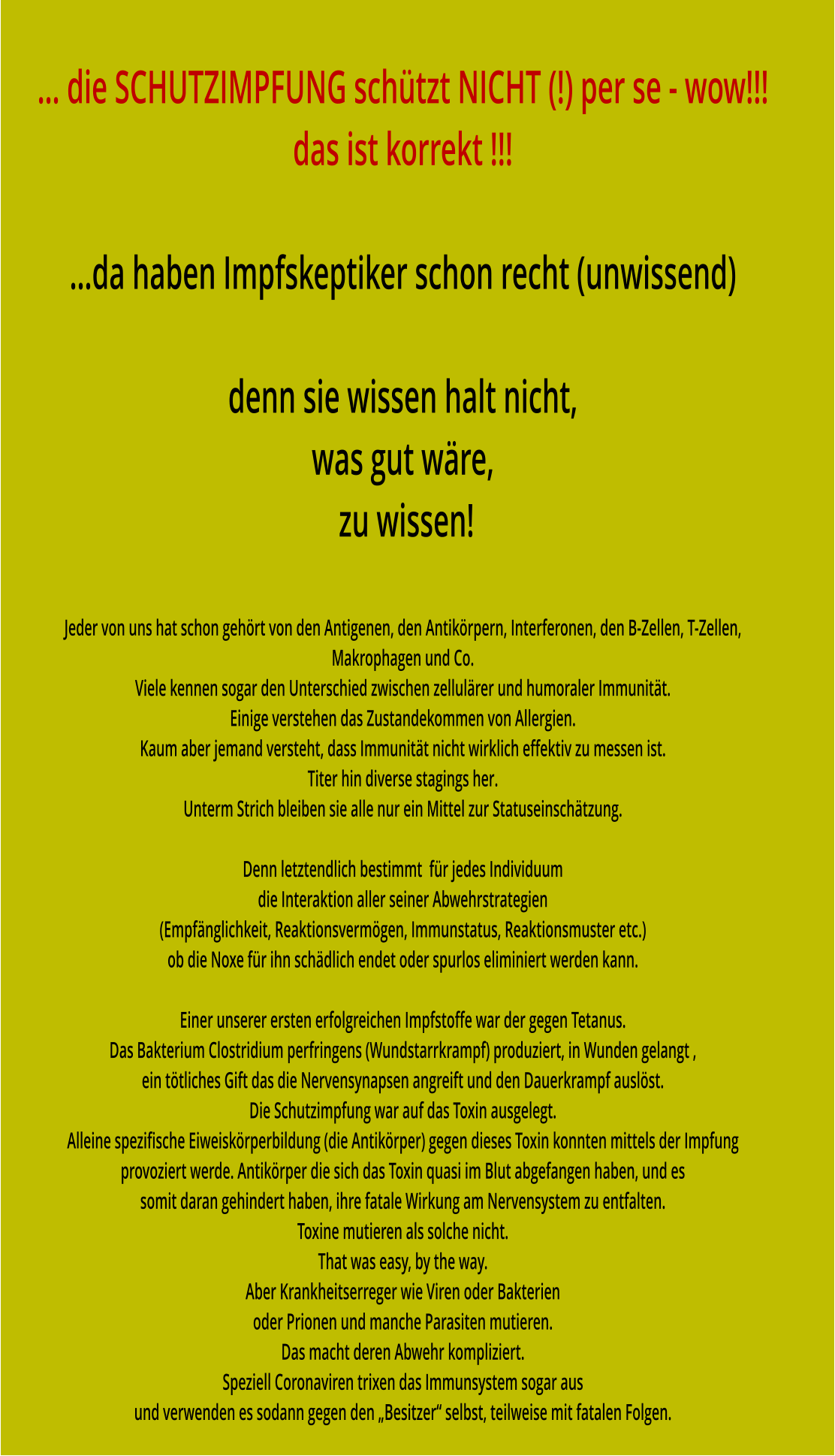 … die SCHUTZIMPFUNG schützt NICHT (!) per se - wow!!! das ist korrekt !!!  …da haben Impfskeptiker schon recht (unwissend)  denn sie wissen halt nicht, was gut wäre,  zu wissen!  Jeder von uns hat schon gehört von den Antigenen, den Antikörpern, Interferonen, den B-Zellen, T-Zellen,  Makrophagen und Co. Viele kennen sogar den Unterschied zwischen zellulärer und humoraler Immunität. Einige verstehen das Zustandekommen von Allergien. Kaum aber jemand versteht, dass Immunität nicht wirklich effektiv zu messen ist. Titer hin diverse stagings her. Unterm Strich bleiben sie alle nur ein Mittel zur Statuseinschätzung.  Denn letztendlich bestimmt  für jedes Individuum die Interaktion aller seiner Abwehrstrategien (Empfänglichkeit, Reaktionsvermögen, Immunstatus, Reaktionsmuster etc.) ob die Noxe für ihn schädlich endet oder spurlos eliminiert werden kann.  Einer unserer ersten erfolgreichen Impfstoffe war der gegen Tetanus. Das Bakterium Clostridium perfringens (Wundstarrkrampf) produziert, in Wunden gelangt , ein tötliches Gift das die Nervensynapsen angreift und den Dauerkrampf auslöst. Die Schutzimpfung war auf das Toxin ausgelegt.  Alleine spezifische Eiweiskörperbildung (die Antikörper) gegen dieses Toxin konnten mittels der Impfung provoziert werde. Antikörper die sich das Toxin quasi im Blut abgefangen haben, und es somit daran gehindert haben, ihre fatale Wirkung am Nervensystem zu entfalten. Toxine mutieren als solche nicht. That was easy, by the way. Aber Krankheitserreger wie Viren oder Bakterien oder Prionen und manche Parasiten mutieren. Das macht deren Abwehr kompliziert. Speziell Coronaviren trixen das Immunsystem sogar aus und verwenden es sodann gegen den „Besitzer“ selbst, teilweise mit fatalen Folgen.