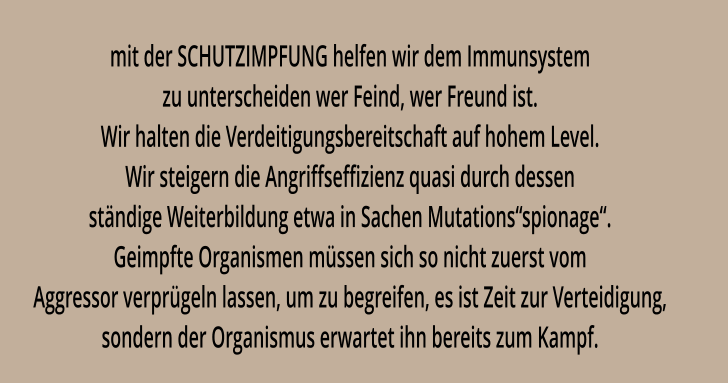 mit der SCHUTZIMPFUNG helfen wir dem Immunsystem zu unterscheiden wer Feind, wer Freund ist. Wir halten die Verdeitigungsbereitschaft auf hohem Level. Wir steigern die Angriffseffizienz quasi durch dessen ständige Weiterbildung etwa in Sachen Mutations“spionage“. Geimpfte Organismen müssen sich so nicht zuerst vom Aggressor verprügeln lassen, um zu begreifen, es ist Zeit zur Verteidigung, sondern der Organismus erwartet ihn bereits zum Kampf.